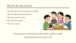 Why Do We Like Games?
 We know what we’re trying to accomplish
 We see right away what worked
 We get to make choices
 We can see progress
 We can try again
Have you ever wished you could create a game or app?
I don’t know how to code at all!
 