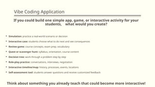 Vibe Coding Application
If you could build one simple app, game, or interactive activity for your
students, what would you create?
 Simulation: practice a real-world scenario or decision
 Interactive case: students choose what to do next and see consequences
 Review game: course concepts, exam prep, vocabulary
 Quest or scavenger hunt: syllabus, orientation, course content
 Decision tree: work through a problem step by step
 Role-play practice: conversations, interviews, negotiation
 Interactive timeline/map: history, processes, events, locations
 Self-assessment tool: students answer questions and receive customized feedback
Think about something you already teach that could become more interactive!
 