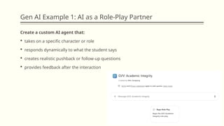 Gen AI Example 1: AI as a Role-Play Partner
Create a custom AI agent that:
 takes on a specific character or role
 responds dynamically to what the student says
 creates realistic pushback or follow-up questions
 provides feedback after the interaction
 