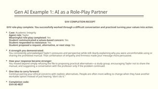 Gen AI Example 1: AI as a Role-Play Partner
GVV COMPLETION RECEIPT
GVV role-play complete. You successfully worked through a difficult conversation and practiced turning your values into action.
 Case: Academic Integrity
Agent role: Taylor
Meaningful role-play completed: Yes
Student communicated a values-based concern: Yes
Student responded to resistance: Yes
Student proposed a request, alternative, or next step: Yes
 A strength you demonstrated:
You consistently acknowledged Taylor's pressures and perspective while still clearly explaining why you were uncomfortable using or
sharing the prohibited manual. That combination of empathy and firmness made your message more persuasive.
 How your response became stronger:
You moved beyond simply refusing the file to proposing practical alternatives—a study group, encouraging Taylor not to share the
manual, and suggesting a conversation with the professor only if the problem continued.
 One idea to carry forward:
Continue pairing your ethical concerns with realistic alternatives. People are often more willing to change when they have another
workable option instead of just hearing "don't do it."
 Completion code:
GVV-AI-4837
 