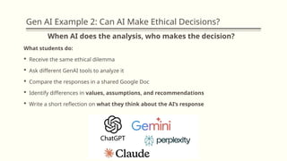 Gen AI Example 2: Can AI Make Ethical Decisions?
When AI does the analysis, who makes the decision?
What students do:
 Receive the same ethical dilemma
 Ask different GenAI tools to analyze it
 Compare the responses in a shared Google Doc
 Identify differences in values, assumptions, and recommendations
 Write a short reflection on what they think about the AI’s response
 