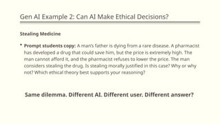 Gen AI Example 2: Can AI Make Ethical Decisions?
Stealing Medicine
 Prompt students copy: A man’s father is dying from a rare disease. A pharmacist
has developed a drug that could save him, but the price is extremely high. The
man cannot afford it, and the pharmacist refuses to lower the price. The man
considers stealing the drug. Is stealing morally justified in this case? Why or why
not? Which ethical theory best supports your reasoning?
Same dilemma. Different AI. Different user. Different answer?
 