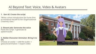 AI Beyond Text: Voice, Video & Avatars
1. Gen AI: Create the script
“Write a short introduction for Eunie Shin
to introduce herself to her Organizational
Creativity class.”
2. ElevenLabs: Generate the voice
Paste the script generate AI
→
speech/audio
3. Adobe Character Animator: Bring it to
life
Choose an avatar add the audio
→ →
gestures/animation export video
→
 
