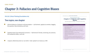 CAS E STU DY
Chapter 3: Fallacies and Cognitive Biases
PHI 152: Critical Thinking (Foundations 4a)
Two topics, one chapter
Informal fallacies of relevance and presumption — ad hominem, appeals to emotion, begging
the question, false dichotomy, and more
Cognitive biases from behavioral economics — Kahneman & Tversky: anchoring, loss aversion,
the endowment effect, sunk cost
I request a Word document so I can edit it. I later upload it on Canvas as a PDF.
Building Better Textbooks with AI | Michael Papazian, Berry College 7
 