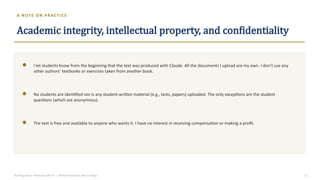 A NOTE O N PR AC TI C E
Academic integrity, intellectual property, and confidentiality
I let students know from the beginning that the text was produced with Claude. All the documents I upload are my own. I don’t use any
other authors’ textbooks or exercises taken from another book.
No students are identified nor is any student-written material (e.g., tests, papers) uploaded. The only exceptions are the student
questions (which are anonymous).
The text is free and available to anyone who wants it. I have no interest in receiving compensation or making a profit.
Building Better Textbooks with AI | Michael Papazian, Berry College 13
 
