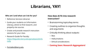Librarians, YAY!
Who am I and what can I do for you?
• Reference Services Librarian
• Guide your students on Information
Literacy, where to find research, and
properly cite sources
• Create and provide research instruction
sessions for your class
• Research Guide for Faculty:
https://libguides.berry.edu/genaibasicsforfa
culty
• Pschaller@berry.edu
How does AI fit into research
instruction?
• Brainstorming topics/key terms
• Creating outlines to organize thoughts
and arguments
• Critically thinking about outputs:
o Bias
o Hallucinations
o Ethical considerations
• Coming Soon: Research Aggregators!
 