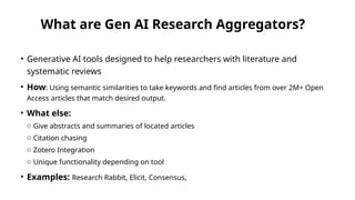 What are Gen AI Research Aggregators?
• Generative AI tools designed to help researchers with literature and
systematic reviews
• How: Using semantic similarities to take keywords and find articles from over 2M+ Open
Access articles that match desired output.
• What else:
o Give abstracts and summaries of located articles
o Citation chasing
o Zotero Integration
o Unique functionality depending on tool
• Examples: Research Rabbit, Elicit, Consensus,
 