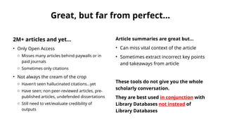 Great, but far from perfect...
2M+ articles and yet...
• Only Open Access
o Misses many articles behind paywalls or in
paid journals
o Sometimes only citations
• Not always the cream of the crop
o Haven't seen hallucinated citations...yet
o Have seen; non peer-reviewed articles, pre-
published articles, undefended dissertations
o Still need to vet/evaluate credibility of
outputs
Article summaries are great but...
• Can miss vital context of the article
• Sometimes extract incorrect key points
and takeaways from article
These tools do not give you the whole
scholarly conversation.
They are best used in conjunction with
Library Databases not instead of
Library Databases
 