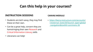 Can this help in your courses?
INSTRUCTION SESSIONS
• Students are tech savvy, they may find
these on their own.
• Can be a great help, concern they are
hamstringing their own Research and
Critical Information Literacy skills
• Librarians can help!
CANVAS MODULE
• https://berry.instructure.com/accounts/
1/external_tools/36?launch_type=global
_navigation&toolId=commons-36
 