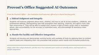 Provost’s Office Suggested AI Outcomes
From the Provost's Office — five institution-level outcomes offered as a shared starting point.
1. Ethical Judgment and Integrity
Students will exercise judgment about when, whether, and how to use AI across academic, LifeWorks, and
professional settings, distinguishing uses that strengthen their learning, creativity, and agency from uses
that compromise it. They will be able to explain their choices in light of what a given class or workplace
allows, take accountability for the accuracy of submitted work, and acknowledge AI assistance when
appropriate.
2. Hands-On Facility and Effective Integration
Students will develop and demonstrate working facility with available AI tools by applying them to context-
specific tasks and integrating them into processes that produce useful results and increased productivity.
Adapt rather than adopt wholesale: pick the one or two outcomes your course can actually assess, and map each to a
specific assignment.
 