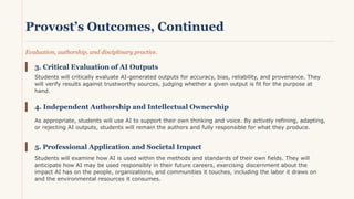 Provost’s Outcomes, Continued
Evaluation, authorship, and disciplinary practice.
3. Critical Evaluation of AI Outputs
Students will critically evaluate AI-generated outputs for accuracy, bias, reliability, and provenance. They
will verify results against trustworthy sources, judging whether a given output is fit for the purpose at
hand.
4. Independent Authorship and Intellectual Ownership
As appropriate, students will use AI to support their own thinking and voice. By actively refining, adapting,
or rejecting AI outputs, students will remain the authors and fully responsible for what they produce.
5. Professional Application and Societal Impact
Students will examine how AI is used within the methods and standards of their own fields. They will
anticipate how AI may be used responsibly in their future careers, exercising discernment about the
impact AI has on the people, organizations, and communities it touches, including the labor it draws on
and the environmental resources it consumes.
 