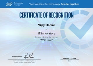 CERTIFICATEOFRECOGNITION
Your solutions. Our technology. Smarter together.
Ricardo Moreno
DateVice President, Sales and Marketing Group
General Manager, Global Partner Sales
for completing the course
of
What is AI?
IT Innovators
Vijay Mohire
October 14, 2018
 