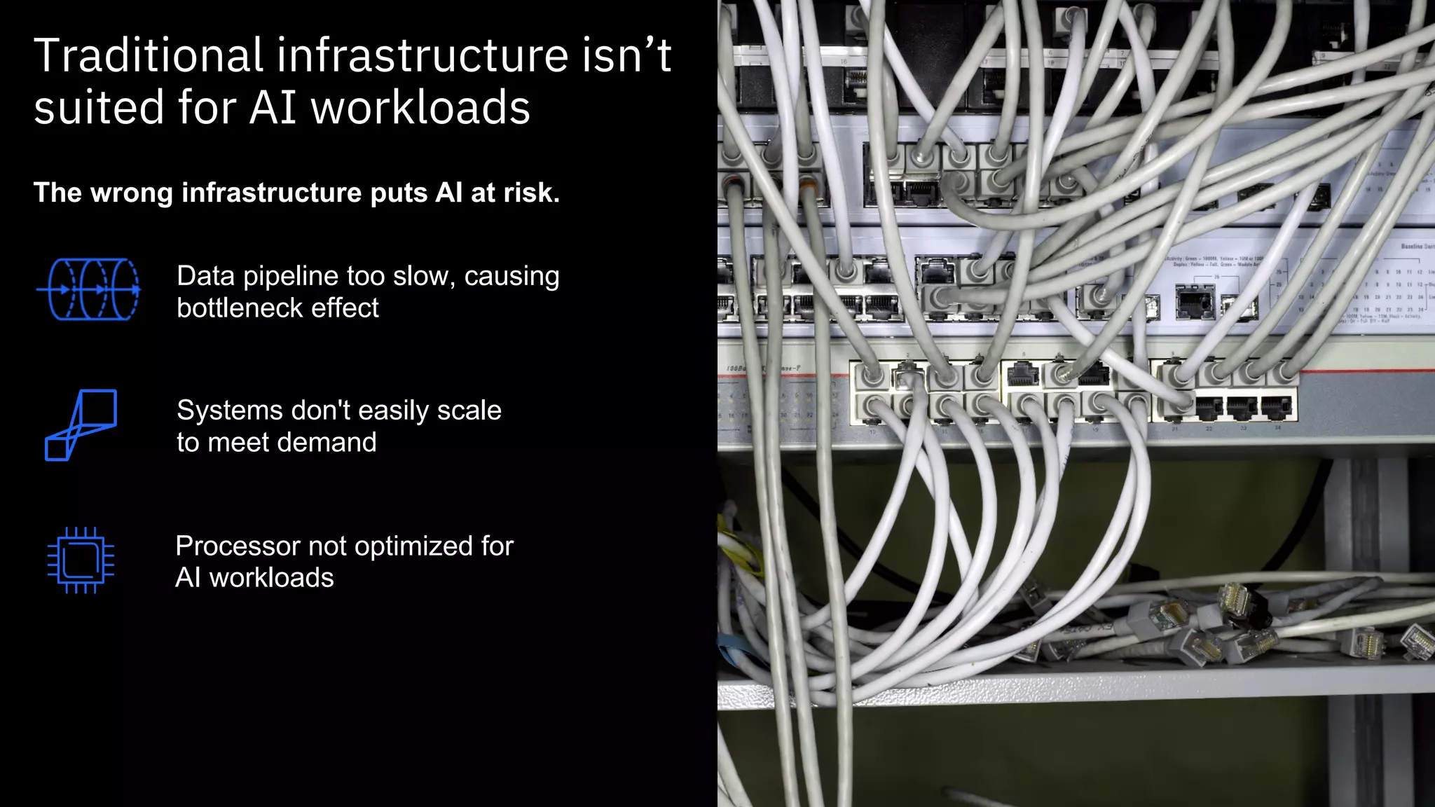 Traditional infrastructure isn’t
suited for AI workloads
Systems don't easily scale
to meet demand
Processor not optimized for
AI workloads
The wrong infrastructure puts AI at risk.
Data pipeline too slow, causing
bottleneck effect
 