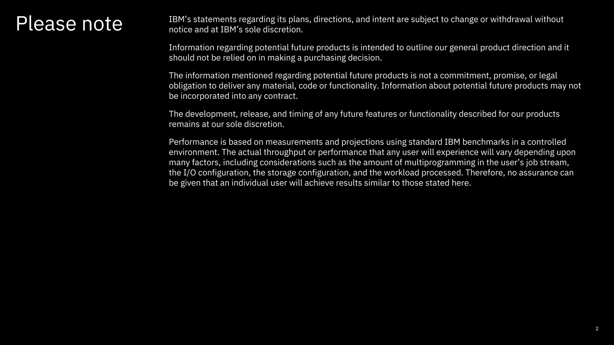 2
Please note IBM’s statements regarding its plans, directions, and intent are subject to change or withdrawal without
notice and at IBM’s sole discretion.
Information regarding potential future products is intended to outline our general product direction and it
should not be relied on in making a purchasing decision.
The information mentioned regarding potential future products is not a commitment, promise, or legal
obligation to deliver any material, code or functionality. Information about potential future products may not
be incorporated into any contract.
The development, release, and timing of any future features or functionality described for our products
remains at our sole discretion.
Performance is based on measurements and projections using standard IBM benchmarks in a controlled
environment. The actual throughput or performance that any user will experience will vary depending upon
many factors, including considerations such as the amount of multiprogramming in the user’s job stream,
the I/O configuration, the storage configuration, and the workload processed. Therefore, no assurance can
be given that an individual user will achieve results similar to those stated here.
 