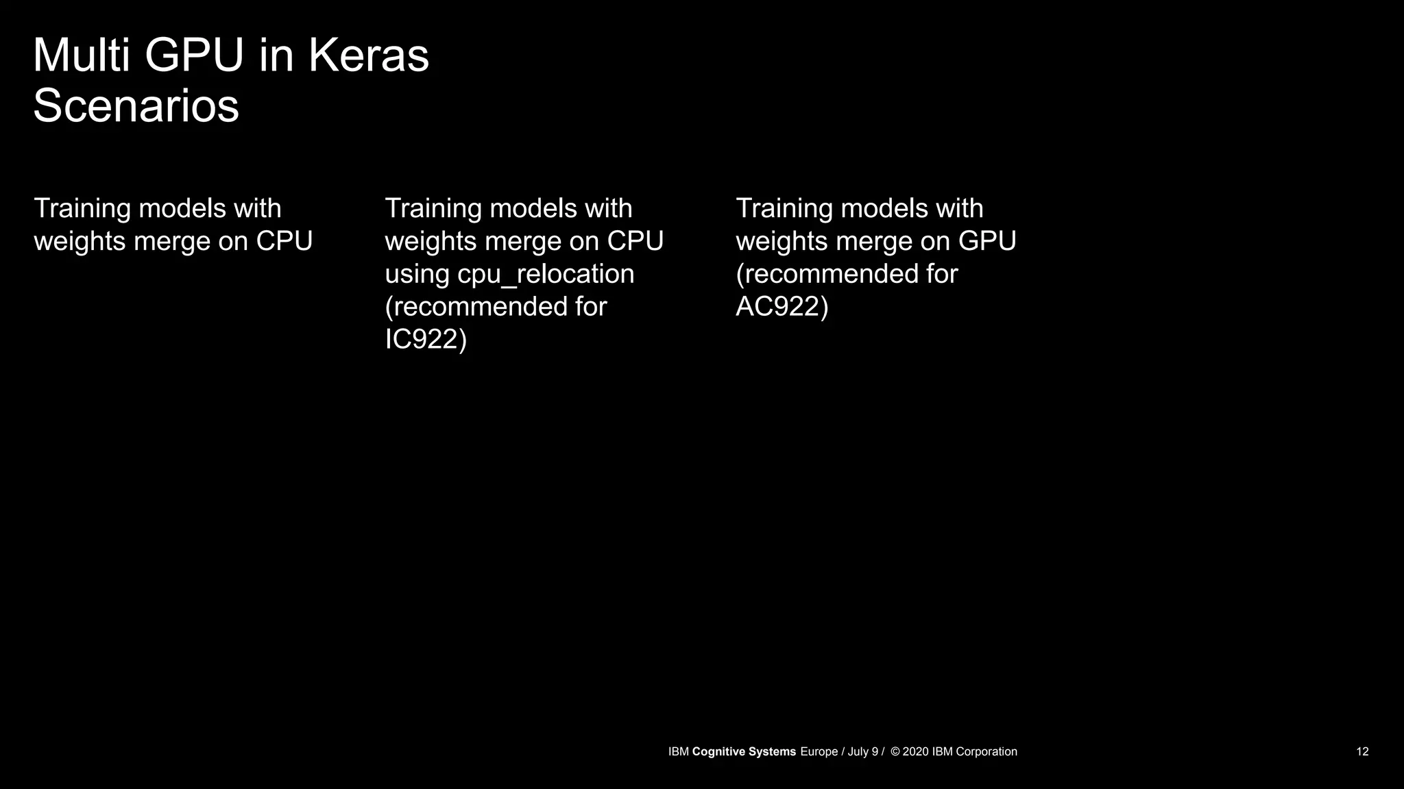 Multi GPU in Keras
Scenarios
Training models with
weights merge on CPU
Training models with
weights merge on CPU
using cpu_relocation
(recommended for
IC922)
Training models with
weights merge on GPU
(recommended for
AC922)
12IBM Cognitive Systems Europe / July 9 / © 2020 IBM Corporation
 