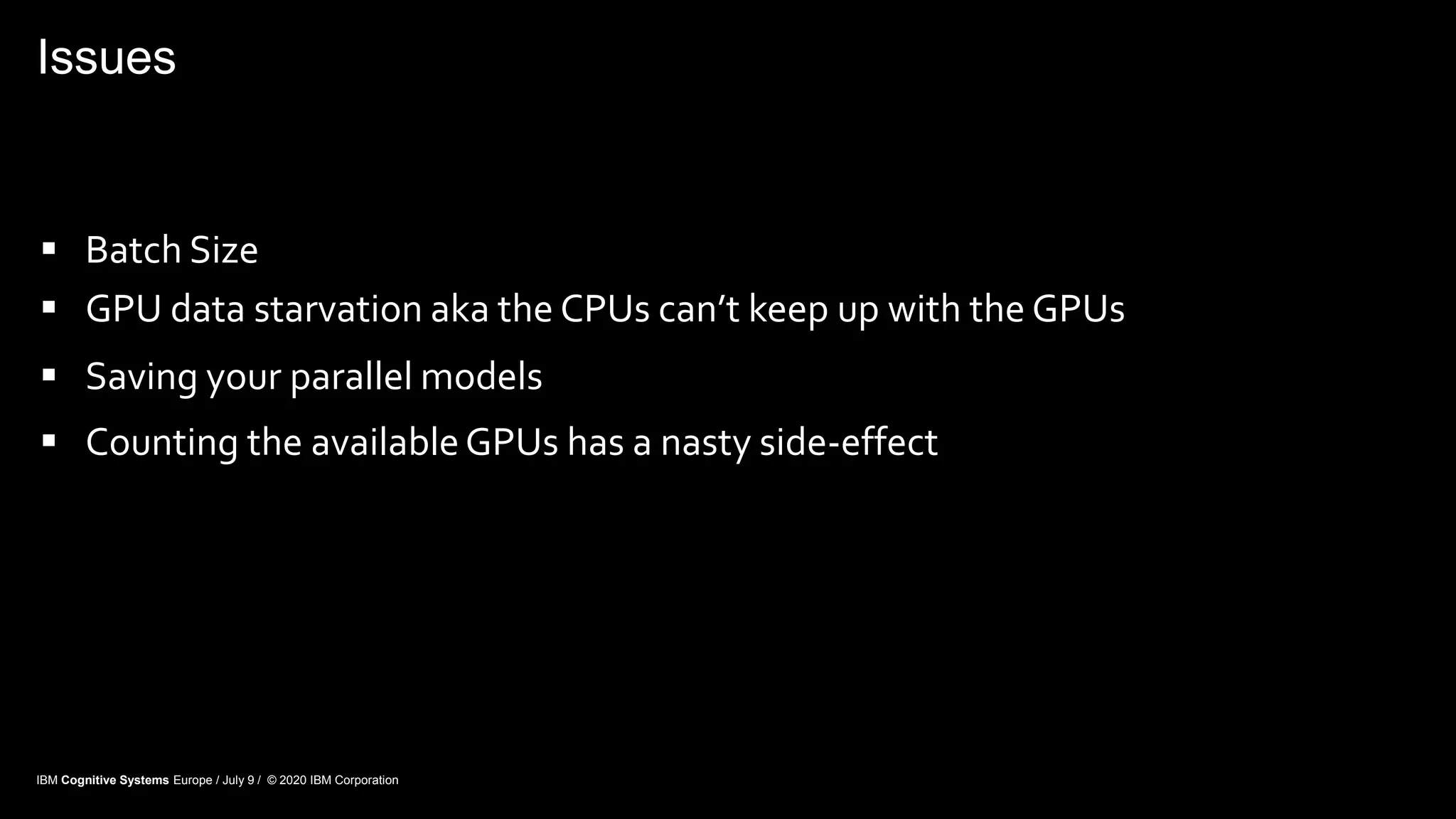 Issues
 Batch Size
 GPU data starvation aka the CPUs can’t keep up with the GPUs
 Saving your parallel models
 Counting the availableGPUs has a nasty side-effect
IBM Cognitive Systems Europe / July 9 / © 2020 IBM Corporation
 