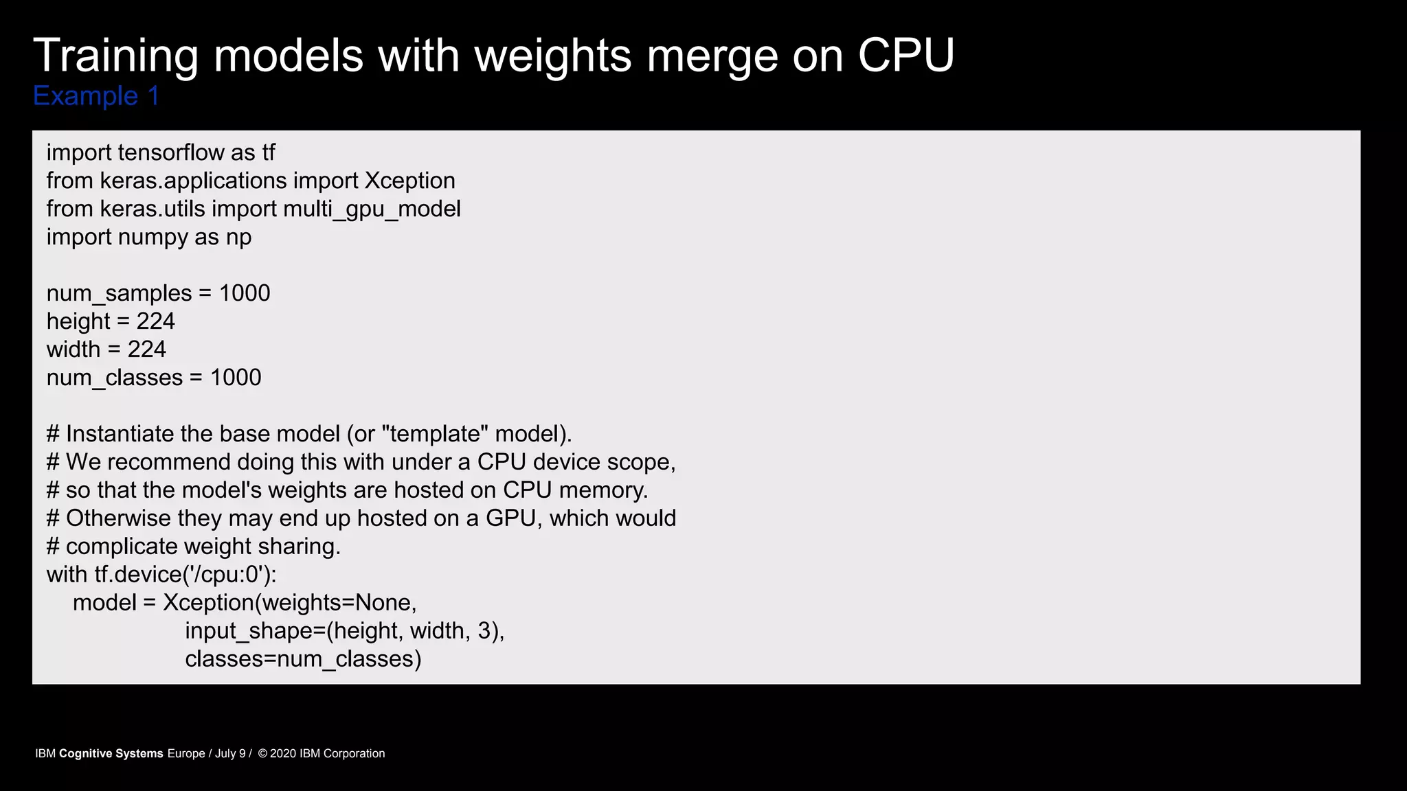 Training models with weights merge on CPU
Example 1
import tensorflow as tf
from keras.applications import Xception
from keras.utils import multi_gpu_model
import numpy as np
num_samples = 1000
height = 224
width = 224
num_classes = 1000
# Instantiate the base model (or "template" model).
# We recommend doing this with under a CPU device scope,
# so that the model's weights are hosted on CPU memory.
# Otherwise they may end up hosted on a GPU, which would
# complicate weight sharing.
with tf.device('/cpu:0'):
model = Xception(weights=None,
input_shape=(height, width, 3),
classes=num_classes)
IBM Cognitive Systems Europe / July 9 / © 2020 IBM Corporation
 