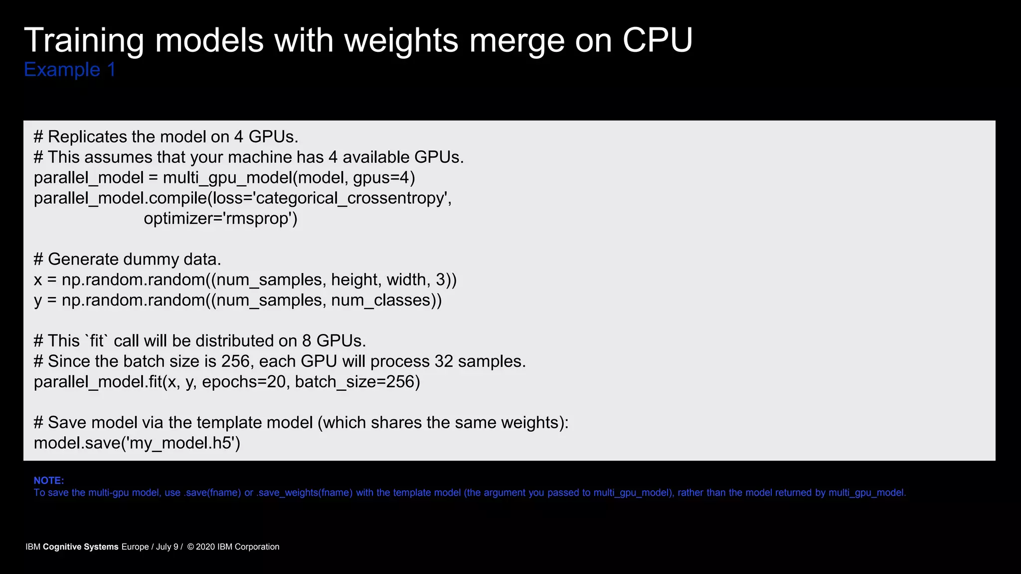 Training models with weights merge on CPU
Example 1
# Replicates the model on 4 GPUs.
# This assumes that your machine has 4 available GPUs.
parallel_model = multi_gpu_model(model, gpus=4)
parallel_model.compile(loss='categorical_crossentropy',
optimizer='rmsprop')
# Generate dummy data.
x = np.random.random((num_samples, height, width, 3))
y = np.random.random((num_samples, num_classes))
# This `fit` call will be distributed on 8 GPUs.
# Since the batch size is 256, each GPU will process 32 samples.
parallel_model.fit(x, y, epochs=20, batch_size=256)
# Save model via the template model (which shares the same weights):
model.save('my_model.h5')
NOTE:
To save the multi-gpu model, use .save(fname) or .save_weights(fname) with the template model (the argument you passed to multi_gpu_model), rather than the model returned by multi_gpu_model.
IBM Cognitive Systems Europe / July 9 / © 2020 IBM Corporation
 