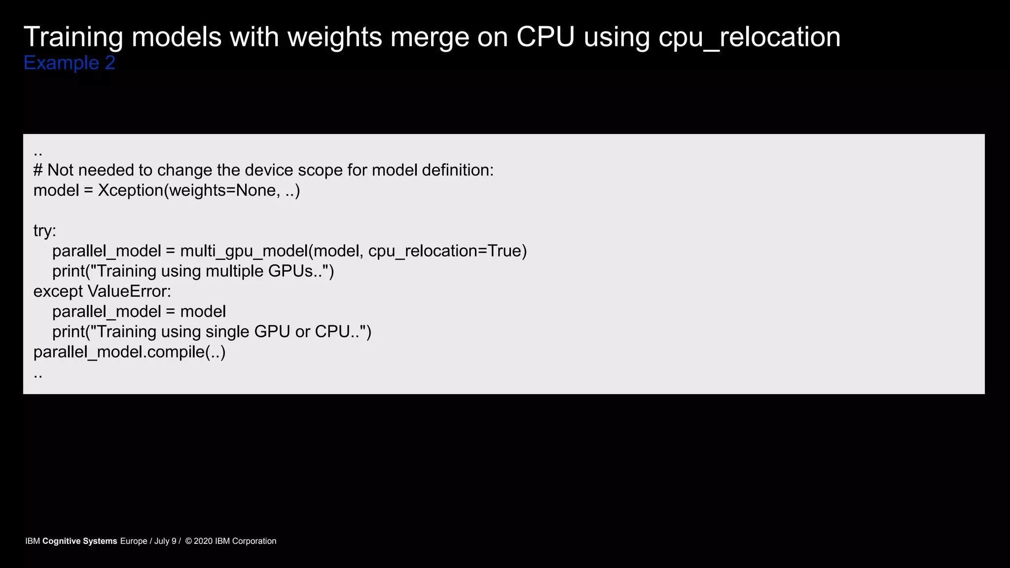 Training models with weights merge on CPU using cpu_relocation
Example 2
..
# Not needed to change the device scope for model definition:
model = Xception(weights=None, ..)
try:
parallel_model = multi_gpu_model(model, cpu_relocation=True)
print("Training using multiple GPUs..")
except ValueError:
parallel_model = model
print("Training using single GPU or CPU..")
parallel_model.compile(..)
..
IBM Cognitive Systems Europe / July 9 / © 2020 IBM Corporation
 
