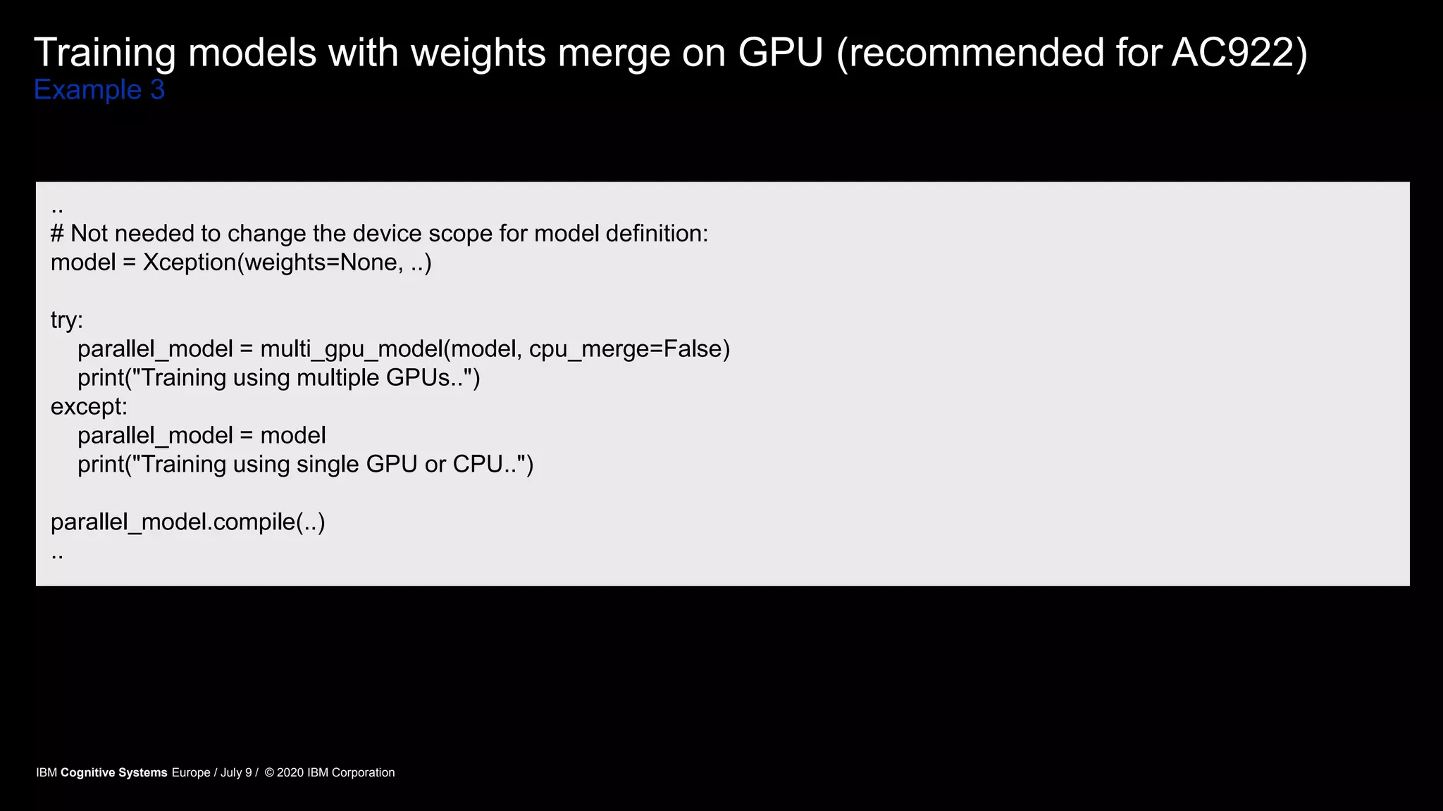 Training models with weights merge on GPU (recommended for AC922)
Example 3
..
# Not needed to change the device scope for model definition:
model = Xception(weights=None, ..)
try:
parallel_model = multi_gpu_model(model, cpu_merge=False)
print("Training using multiple GPUs..")
except:
parallel_model = model
print("Training using single GPU or CPU..")
parallel_model.compile(..)
..
IBM Cognitive Systems Europe / July 9 / © 2020 IBM Corporation
 