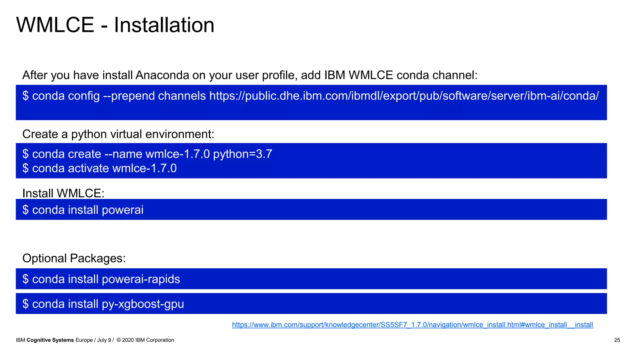 WMLCE - Installation
25
$ conda config --prepend channels https://public.dhe.ibm.com/ibmdl/export/pub/software/server/ibm-ai/conda/
$ conda create --name wmlce-1.7.0 python=3.7
$ conda activate wmlce-1.7.0
$ conda install powerai
$ conda install powerai-rapids
Optional Packages:
After you have install Anaconda on your user profile, add IBM WMLCE conda channel:
Create a python virtual environment:
Install WMLCE:
$ conda install py-xgboost-gpu
https://www.ibm.com/support/knowledgecenter/SS5SF7_1.7.0/navigation/wmlce_install.html#wmlce_install__install
IBM Cognitive Systems Europe / July 9 / © 2020 IBM Corporation
 