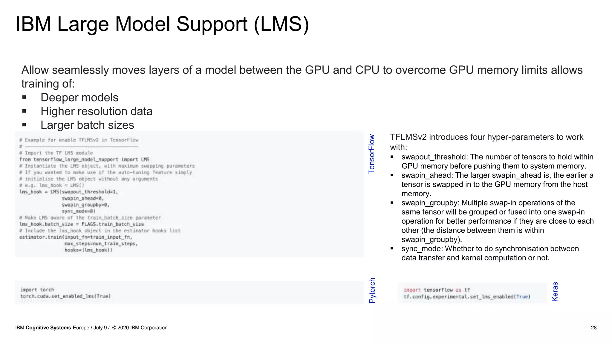 IBM Large Model Support (LMS)
28
Allow seamlessly moves layers of a model between the GPU and CPU to overcome GPU memory limits allows
training of:
 Deeper models
 Higher resolution data
 Larger batch sizes
PytorchTensorFlow
TFLMSv2 introduces four hyper-parameters to work
with:
 swapout_threshold: The number of tensors to hold within
GPU memory before pushing them to system memory.
 swapin_ahead: The larger swapin_ahead is, the earlier a
tensor is swapped in to the GPU memory from the host
memory.
 swapin_groupby: Multiple swap-in operations of the
same tensor will be grouped or fused into one swap-in
operation for better performance if they are close to each
other (the distance between them is within
swapin_groupby).
 sync_mode: Whether to do synchronisation between
data transfer and kernel computation or not.
Keras
IBM Cognitive Systems Europe / July 9 / © 2020 IBM Corporation
 