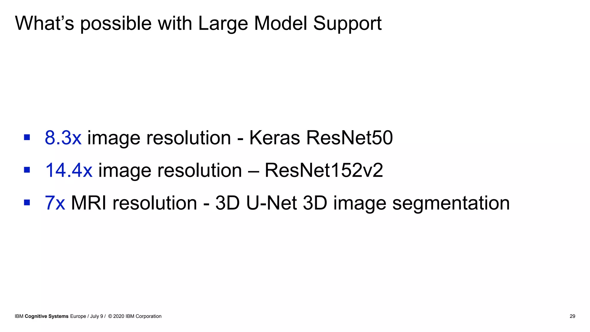 What’s possible with Large Model Support
29
 8.3x image resolution - Keras ResNet50
 14.4x image resolution – ResNet152v2
 7x MRI resolution - 3D U-Net 3D image segmentation
IBM Cognitive Systems Europe / July 9 / © 2020 IBM Corporation
 