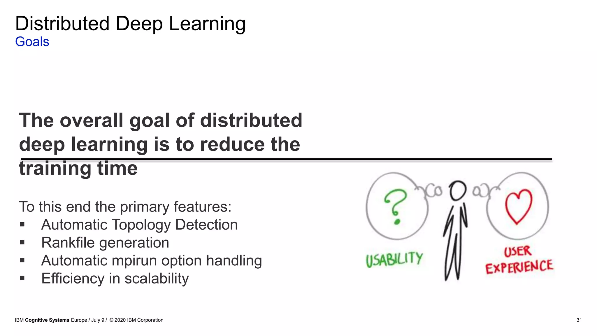 Distributed Deep Learning
Goals
31
The overall goal of distributed
deep learning is to reduce the
training time
To this end the primary features:
 Automatic Topology Detection
 Rankfile generation
 Automatic mpirun option handling
 Efficiency in scalability
IBM Cognitive Systems Europe / July 9 / © 2020 IBM Corporation
 