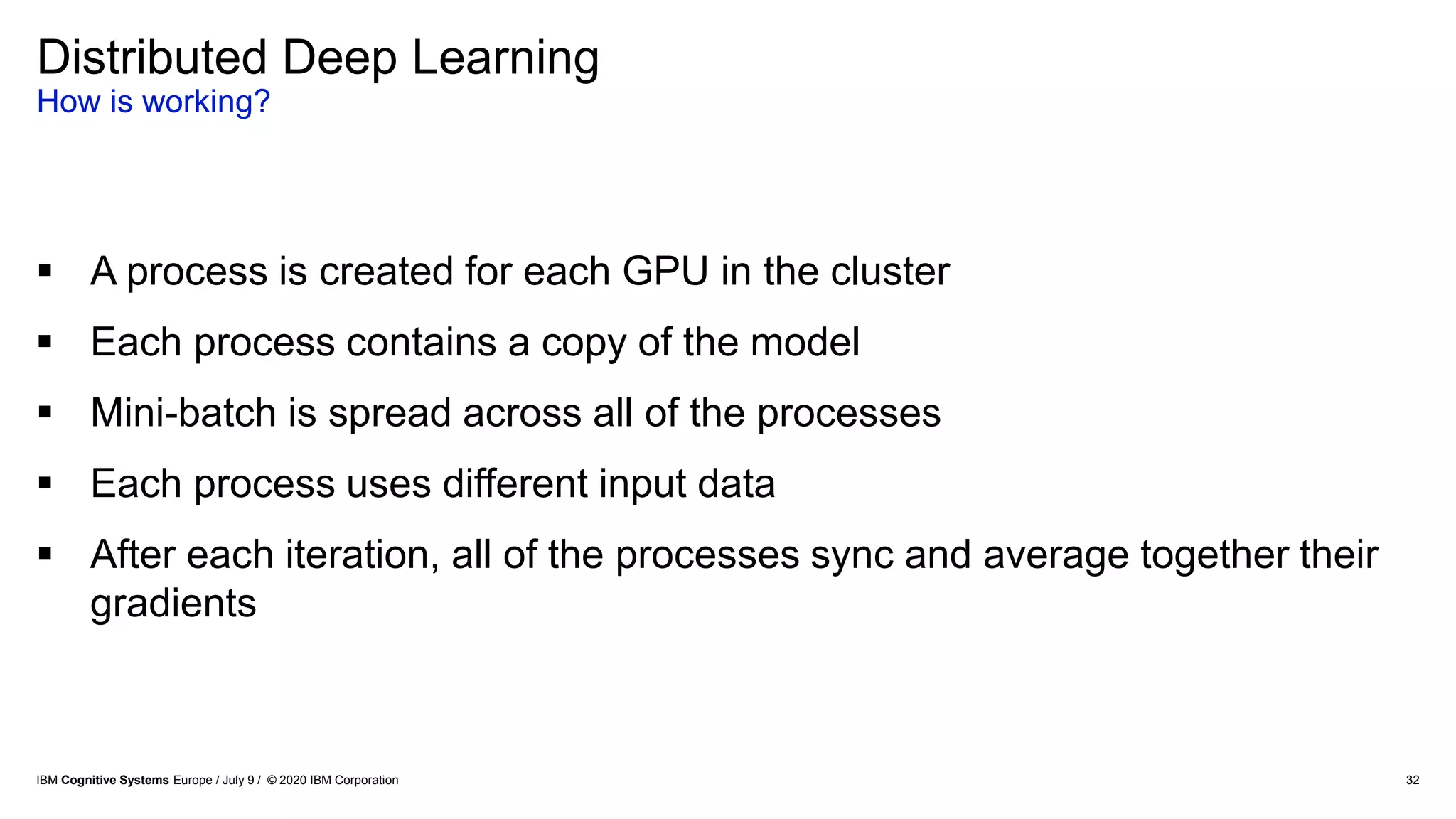 32
Distributed Deep Learning
How is working?
 A process is created for each GPU in the cluster
 Each process contains a copy of the model
 Mini-batch is spread across all of the processes
 Each process uses different input data
 After each iteration, all of the processes sync and average together their
gradients
IBM Cognitive Systems Europe / July 9 / © 2020 IBM Corporation
 
