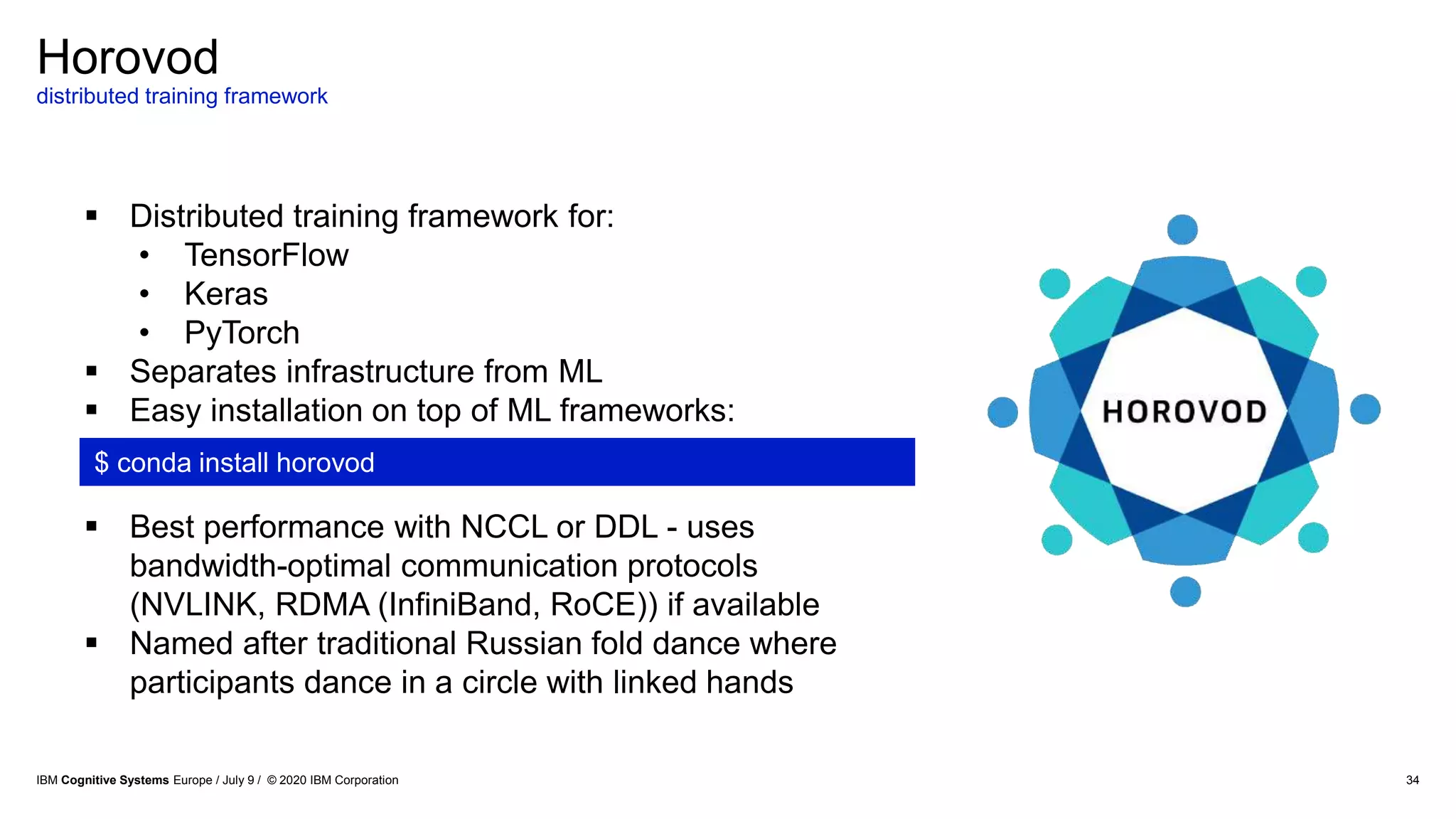 Horovod
distributed training framework
34
 Distributed training framework for:
• TensorFlow
• Keras
• PyTorch
 Separates infrastructure from ML
 Easy installation on top of ML frameworks:
 Best performance with NCCL or DDL - uses
bandwidth-optimal communication protocols
(NVLINK, RDMA (InfiniBand, RoCE)) if available
 Named after traditional Russian fold dance where
participants dance in a circle with linked hands
$ conda install horovod
IBM Cognitive Systems Europe / July 9 / © 2020 IBM Corporation
 