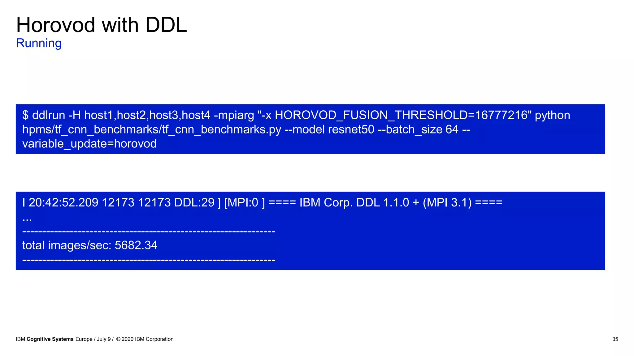 Horovod with DDL
Running
35
$ ddlrun -H host1,host2,host3,host4 -mpiarg "-x HOROVOD_FUSION_THRESHOLD=16777216" python
hpms/tf_cnn_benchmarks/tf_cnn_benchmarks.py --model resnet50 --batch_size 64 --
variable_update=horovod
I 20:42:52.209 12173 12173 DDL:29 ] [MPI:0 ] ==== IBM Corp. DDL 1.1.0 + (MPI 3.1) ====
...
----------------------------------------------------------------
total images/sec: 5682.34
----------------------------------------------------------------
IBM Cognitive Systems Europe / July 9 / © 2020 IBM Corporation
 