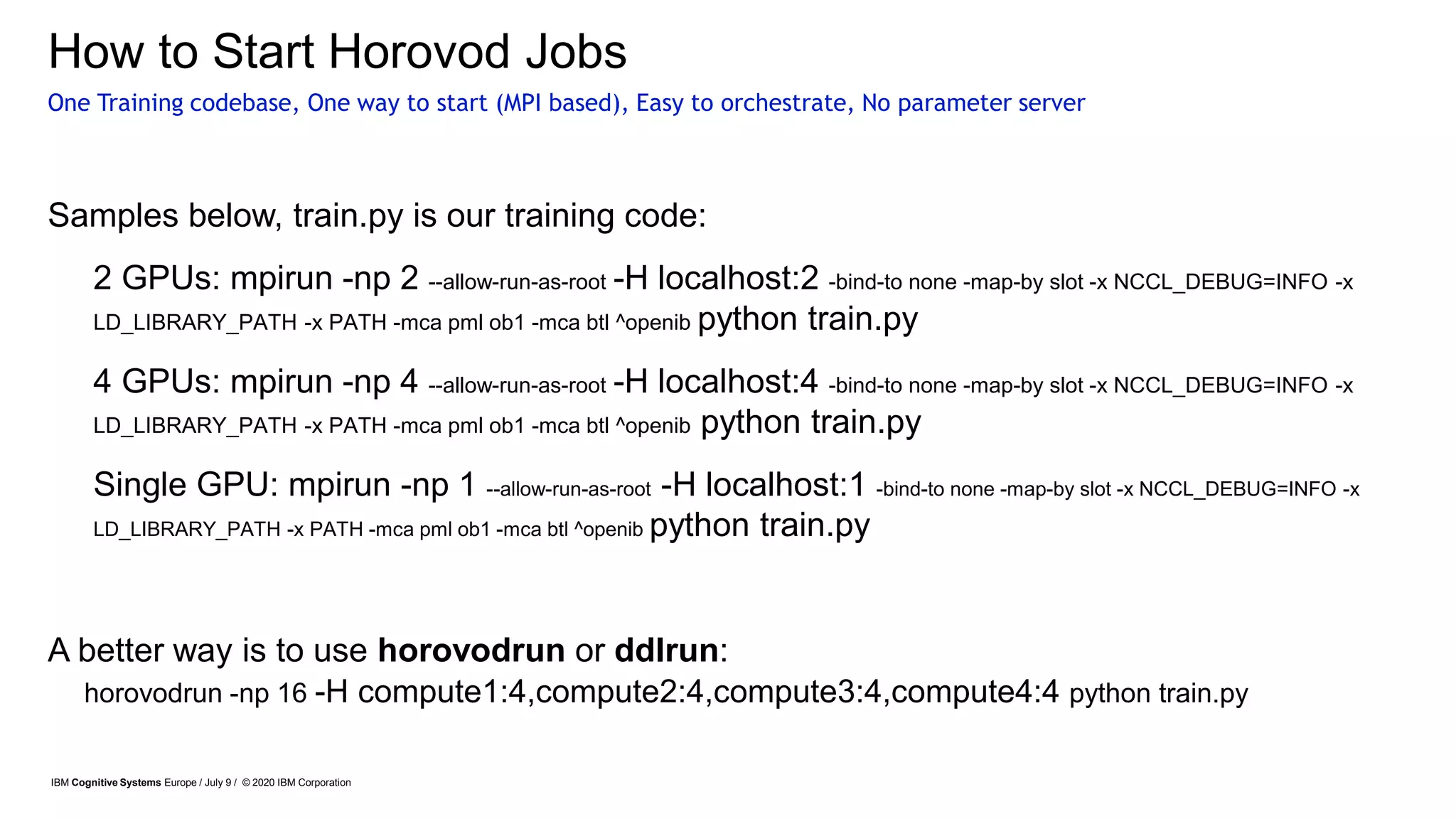 How to Start Horovod Jobs
Samples below, train.py is our training code:
• 2 GPUs: mpirun -np 2 --allow-run-as-root -H localhost:2 -bind-to none -map-by slot -x NCCL_DEBUG=INFO -x
LD_LIBRARY_PATH -x PATH -mca pml ob1 -mca btl ^openib python train.py
• 4 GPUs: mpirun -np 4 --allow-run-as-root -H localhost:4 -bind-to none -map-by slot -x NCCL_DEBUG=INFO -x
LD_LIBRARY_PATH -x PATH -mca pml ob1 -mca btl ^openib python train.py
• Single GPU: mpirun -np 1 --allow-run-as-root -H localhost:1 -bind-to none -map-by slot -x NCCL_DEBUG=INFO -x
LD_LIBRARY_PATH -x PATH -mca pml ob1 -mca btl ^openib python train.py
A better way is to use horovodrun or ddlrun:
One Training codebase, One way to start (MPI based), Easy to orchestrate, No parameter server
IBM Cognitive Systems Europe / July 9 / © 2020 IBM Corporation
horovodrun -np 16 -H compute1:4,compute2:4,compute3:4,compute4:4 python train.py
 