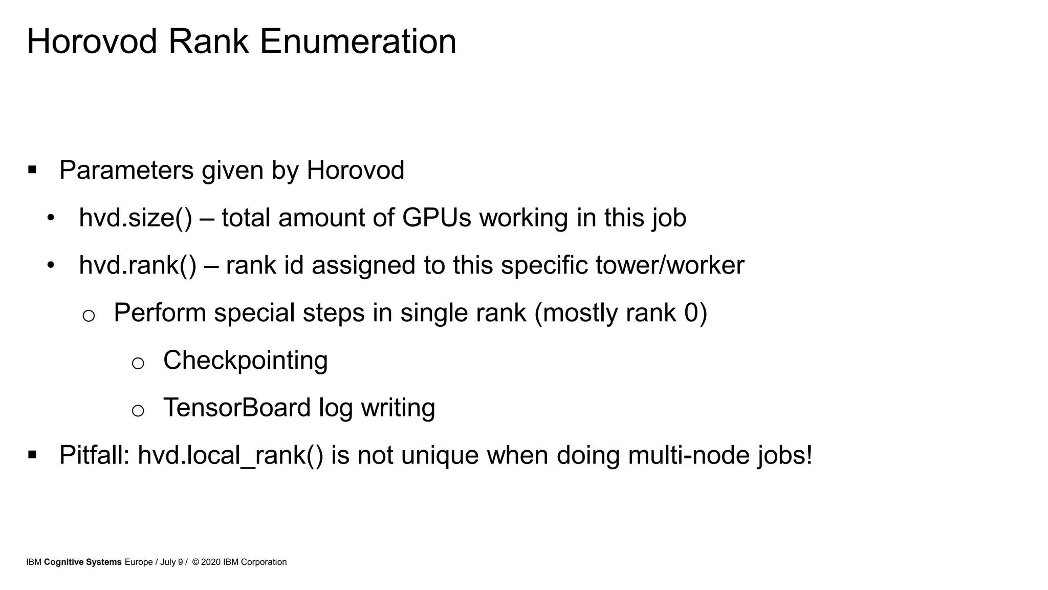 Horovod Rank Enumeration
 Parameters given by Horovod
• hvd.size() – total amount of GPUs working in this job
• hvd.rank() – rank id assigned to this specific tower/worker
o Perform special steps in single rank (mostly rank 0)
o Checkpointing
o TensorBoard log writing
 Pitfall: hvd.local_rank() is not unique when doing multi-node jobs!
IBM Cognitive Systems Europe / July 9 / © 2020 IBM Corporation
 