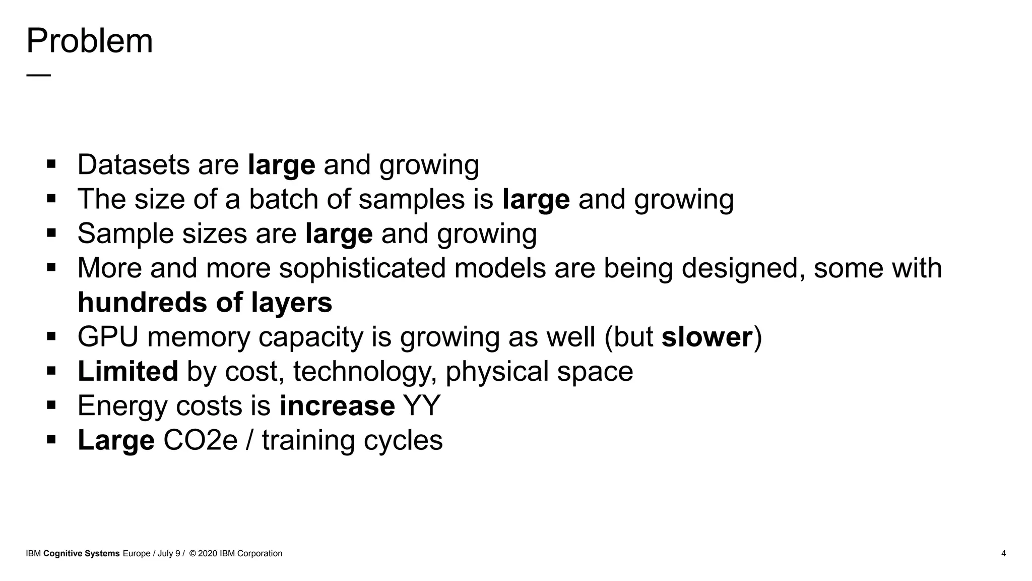 Problem
―
4
 Datasets are large and growing
 The size of a batch of samples is large and growing
 Sample sizes are large and growing
 More and more sophisticated models are being designed, some with
hundreds of layers
 GPU memory capacity is growing as well (but slower)
 Limited by cost, technology, physical space
 Energy costs is increase YY
 Large CO2e / training cycles
IBM Cognitive Systems Europe / July 9 / © 2020 IBM Corporation
 