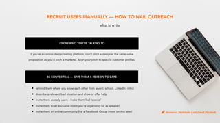 RECRUIT USERS MANUALLY — HOW TO NAIL OUTREACH
what to write
KNOW WHO YOU’RE TALKING TO
if you’re an online design testing platform, don’t pitch a designer the same value
proposition as you’d pitch a marketer. Align your pitch to specific customer profiles.
BE CONTEXTUAL — GIVE THEM A REASON TO CARE
• remind them where you know each other from (event, school, LinkedIn, intro)
• describe a relevant bad situation and show or offer help
• invite them as early users - make them feel ‘special’
• invite them to an exclusive event you’re organising (or as speaker)
• invite them an online community like a Facebook Group (more on this later) Resource: Mailshake Cold Email Playbook
 