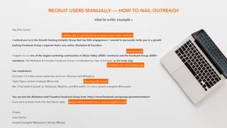 RECRUIT USERS MANUALLY — HOW TO NAIL OUTREACH
what to write: example 1
Hey [first name],
I noticed you're in the Growth Hacking LinkedIn Group that has little engagement. I wanted to personally invite you to a growth
hacking Facebook Group I organize that's very active, Marketers & Founders.
I happen to run one of the largest marketing communities in Silicon Valley (2000+ members) and the Facebook Group (6000+
members). The Marketers & Founders Facebook Group is moderated by a few of the best, so it’s invite only.
Our moderators:
Aj Cartas; 1.2 million social media fans and is an influencer lead @TopBuzz 
Taylor Pipes; content strategist @Evernote 
Me :) Past head of growth for @22Social, @UpOut, and @GrowthX. I'm now a growth evangelist @Autopilot 
You can join the Marketers and Founders Facebook Group here: https://www.facebook.com/groups/growthmarketers/
If you want to know more info, feel free to reply.
Cheers,
Josh Fechter
Growth Evangelist @Autopilot | Adviser @Praxis
calling out a bad situation to make your value obvious
creating fear of missing out
social proof
showing the value
make taking action easy and straigtforward
 