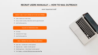RECRUIT USERS MANUALLY — HOW TO NAIL OUTREACH
more important stuff
SUBJECT LINES: TO GET OPENED OR TO NOT GET OPENED
• make it stand out in their inbox
• entice, create curiosity, make them want to open the email
• avoid looking spammy
FOLLOW UP: PERSISTENCE WINS
• 2-3 times
• intervals of 3-5-7 days
• avoid looking spammy
NAIL IT BEFORE YOU SCALE IT: TRACK METRICS
• open rate — emails sent / emails opened
• response rate — replies / emails opened
• clickthrough rate — links clicked / emails opened
• Tool: Streak — in-Gmail CRM that tracks data (free)
 