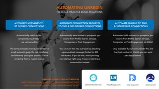 useorca.comdux-soup.comlinkedhelper.com
LINKEDIN DOESN’T LIKE AUTOMATION.
MOST TOOLS ALLOW TO SET LIMITS ON AUTOMATED ACTIVITY.
THEY USUALLY ALSO OFFER ADVICE ON WHAT LIMITS TO SET.
AUTOMATE MESSAGES TO
1ST DEGREE CONNECTIONS
AUTOMATE INMAILS TO 2ND
& 3RD DEGREE CONNECTIONS
AUTOMATE CONNECTION REQUESTS
TO 2ND & 3RD DEGREE CONNECTIONS
Automatically reach out to
prospects you already
are connected to.
The same principles introduced earlier for
email outreach apply. Do not mindlessly
and blatantly pitch your product. Focus
on giving them a reason to care.
Automated cold outreach to prospects you
source from Profile Search, Groups,
Companies or Post Engagement via InMail.
Only available if you have LinkedIn Pro and
the (low) number of InMails you can send
per day is limited.
Automatically send invites to prospects you
source from Profile Search, Groups,
Companies or Post Engagement. 
You can turn this into outreach by attaching
a personalized message (limited to 300
characters). If you do this, avoid pitching
your startup right away. Focus on starting a
conversation instead.
phantombuster.com
AUTOMATING LINKEDIN
TO SCALE REACH & BUILD RELATIONS
 