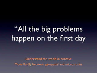 “All the big problems
happen on the ﬁrst day

       Understand the world in context
Move ﬂuidly between geospatial and micro scales
 