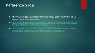 Reference Slide
 http://www.eng.ox.ac.uk/about/news/new-study-shows-nearly-half-of-us-
jobs-at-risk-of-computerisation
 https://www.forbes.com/sites/gilpress/2016/12/30/a-very-short-history-of-
artificial-intelligence-ai/4/#41f31ecb64f3
 https://www.forbes.com/sites/gilpress/2017/07/29/6-hot-ai-automation-
technologies-destroying-and-creating-jobs/#c16d4d36b139
 
