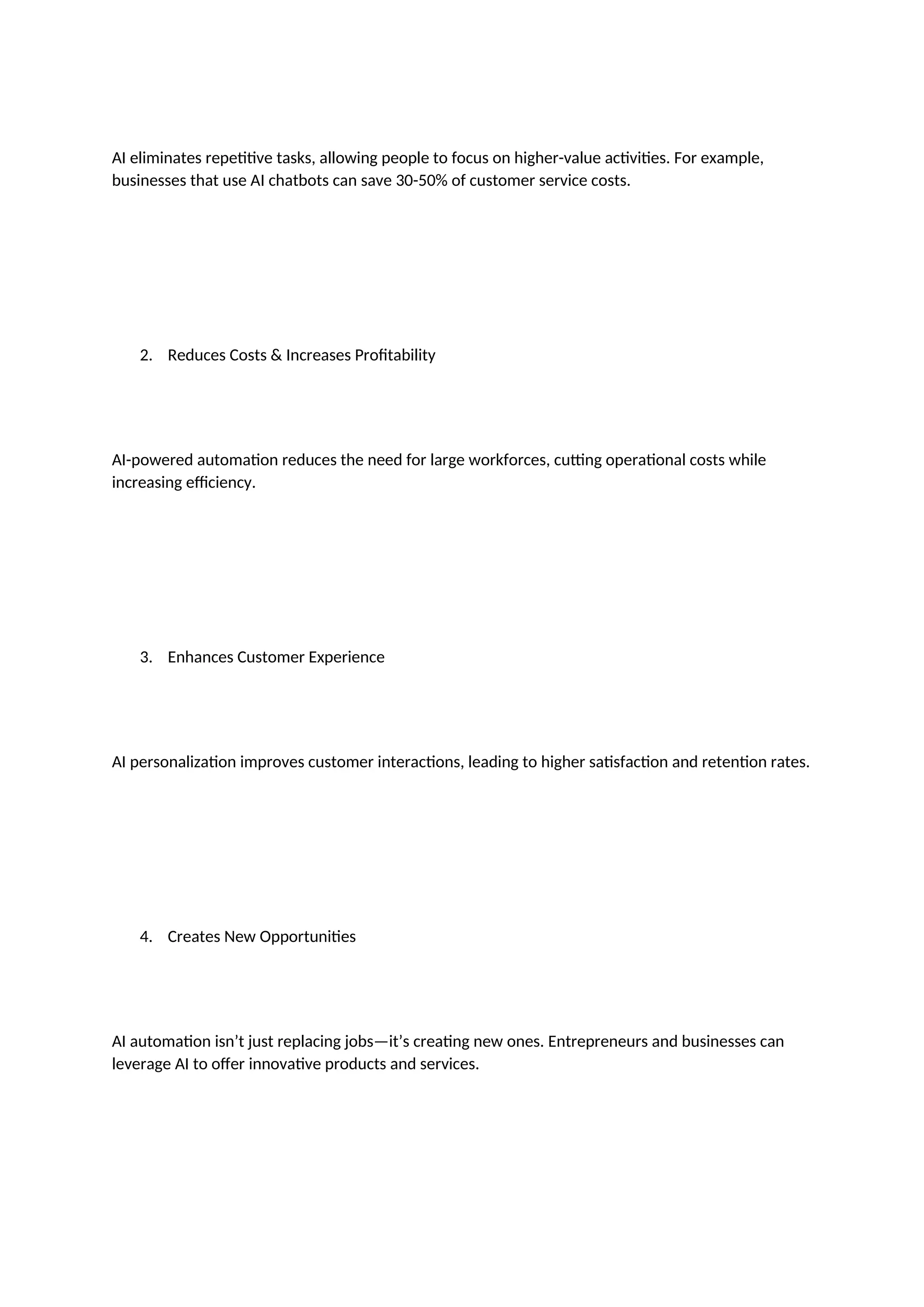 AI eliminates repetitive tasks, allowing people to focus on higher-value activities. For example,
businesses that use AI chatbots can save 30-50% of customer service costs.
2. Reduces Costs & Increases Profitability
AI-powered automation reduces the need for large workforces, cutting operational costs while
increasing efficiency.
3. Enhances Customer Experience
AI personalization improves customer interactions, leading to higher satisfaction and retention rates.
4. Creates New Opportunities
AI automation isn’t just replacing jobs—it’s creating new ones. Entrepreneurs and businesses can
leverage AI to offer innovative products and services.
 