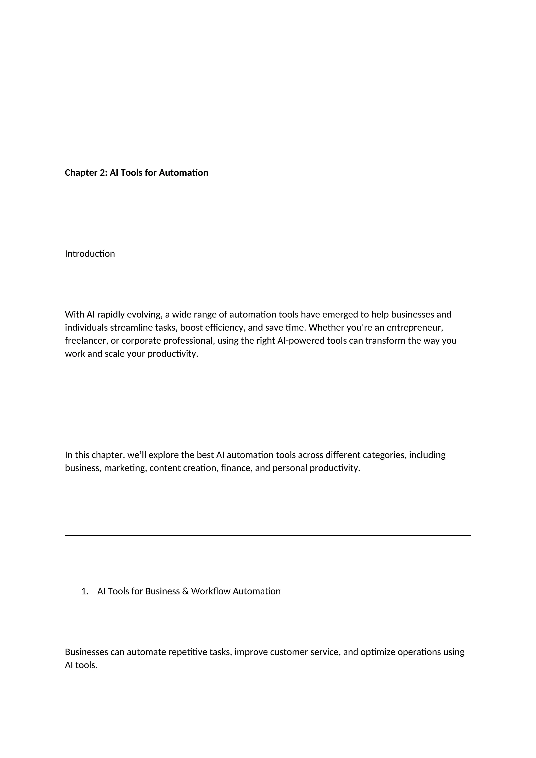 Chapter 2: AI Tools for Automation
Introduction
With AI rapidly evolving, a wide range of automation tools have emerged to help businesses and
individuals streamline tasks, boost efficiency, and save time. Whether you’re an entrepreneur,
freelancer, or corporate professional, using the right AI-powered tools can transform the way you
work and scale your productivity.
In this chapter, we’ll explore the best AI automation tools across different categories, including
business, marketing, content creation, finance, and personal productivity.
1. AI Tools for Business & Workflow Automation
Businesses can automate repetitive tasks, improve customer service, and optimize operations using
AI tools.
 