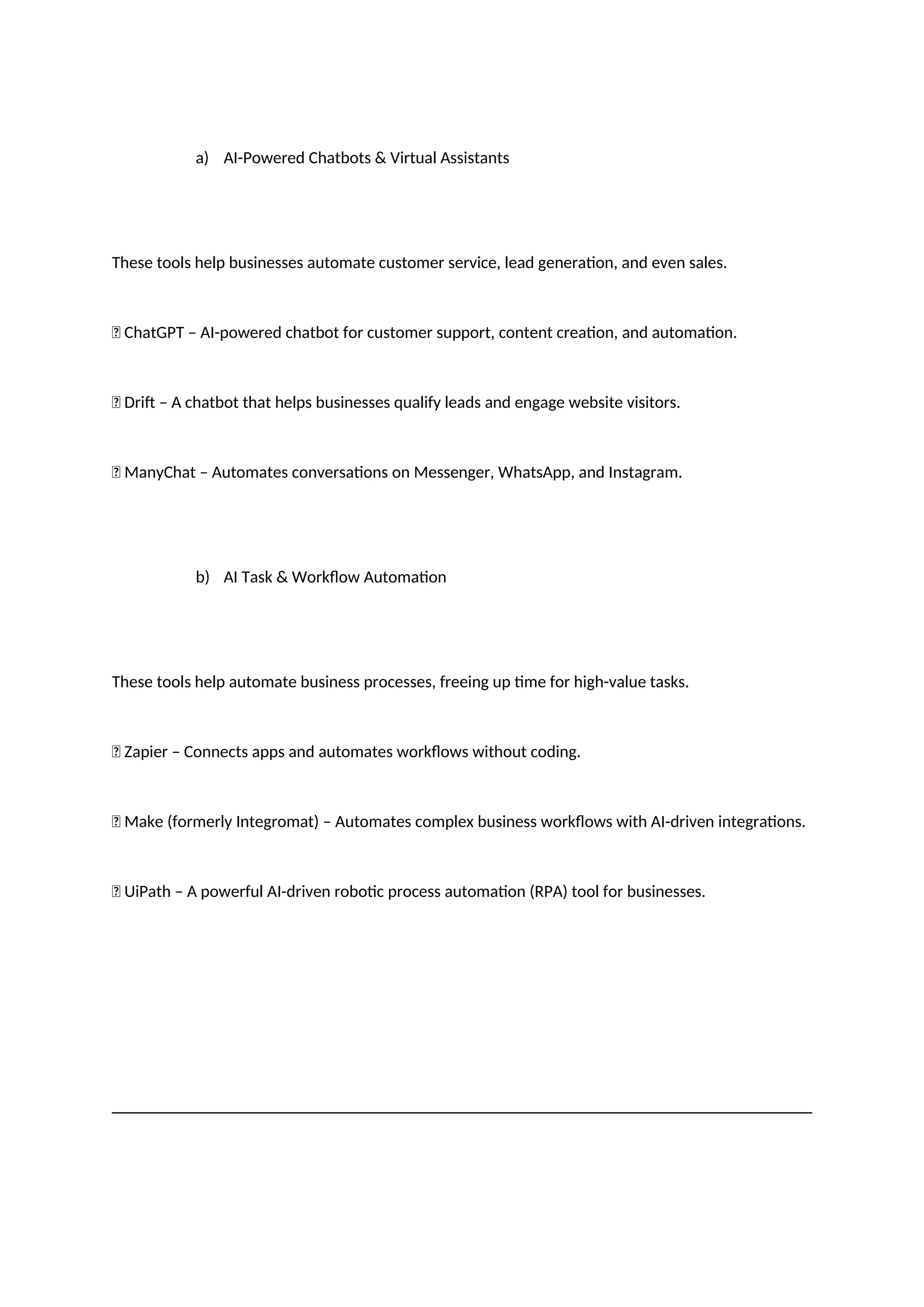 a) AI-Powered Chatbots & Virtual Assistants
These tools help businesses automate customer service, lead generation, and even sales.
✅ ChatGPT – AI-powered chatbot for customer support, content creation, and automation.
✅ Drift – A chatbot that helps businesses qualify leads and engage website visitors.
✅ ManyChat – Automates conversations on Messenger, WhatsApp, and Instagram.
b) AI Task & Workflow Automation
These tools help automate business processes, freeing up time for high-value tasks.
✅ Zapier – Connects apps and automates workflows without coding.
✅ Make (formerly Integromat) – Automates complex business workflows with AI-driven integrations.
✅ UiPath – A powerful AI-driven robotic process automation (RPA) tool for businesses.
 
