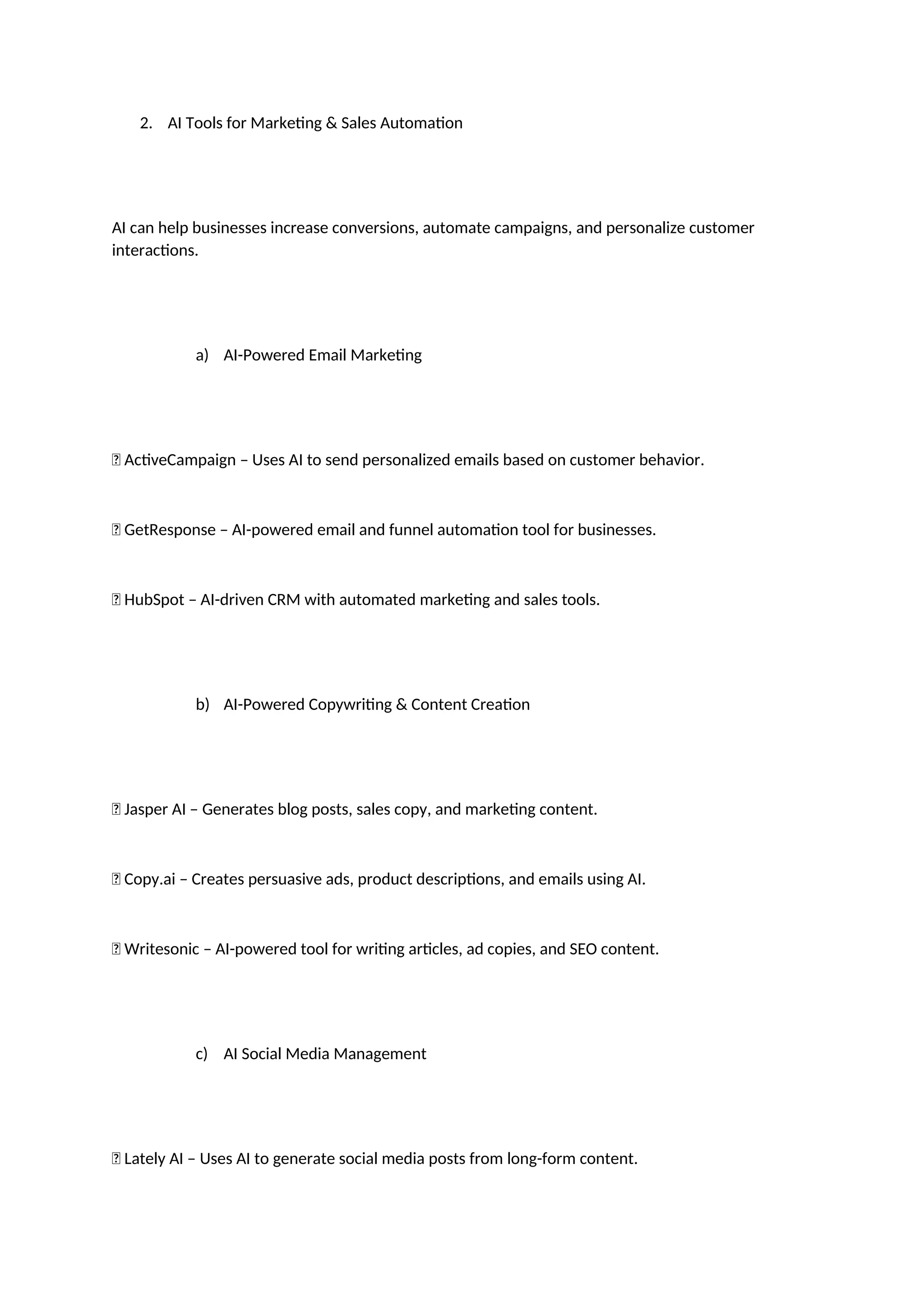 2. AI Tools for Marketing & Sales Automation
AI can help businesses increase conversions, automate campaigns, and personalize customer
interactions.
a) AI-Powered Email Marketing
✅ ActiveCampaign – Uses AI to send personalized emails based on customer behavior.
✅ GetResponse – AI-powered email and funnel automation tool for businesses.
✅ HubSpot – AI-driven CRM with automated marketing and sales tools.
b) AI-Powered Copywriting & Content Creation
✅ Jasper AI – Generates blog posts, sales copy, and marketing content.
✅ Copy.ai – Creates persuasive ads, product descriptions, and emails using AI.
✅ Writesonic – AI-powered tool for writing articles, ad copies, and SEO content.
c) AI Social Media Management
✅ Lately AI – Uses AI to generate social media posts from long-form content.
 