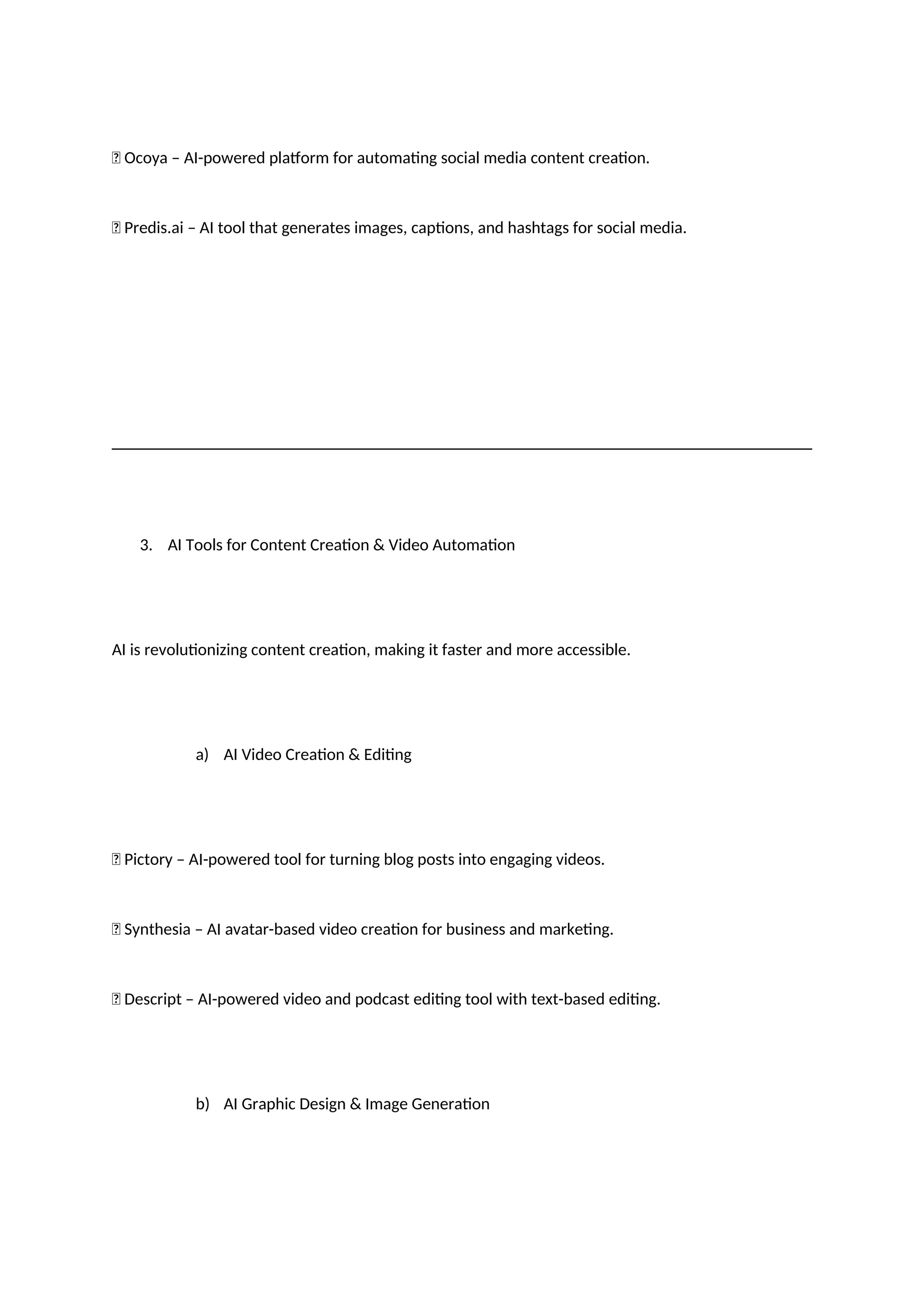 ✅ Ocoya – AI-powered platform for automating social media content creation.
✅ Predis.ai – AI tool that generates images, captions, and hashtags for social media.
3. AI Tools for Content Creation & Video Automation
AI is revolutionizing content creation, making it faster and more accessible.
a) AI Video Creation & Editing
✅ Pictory – AI-powered tool for turning blog posts into engaging videos.
✅ Synthesia – AI avatar-based video creation for business and marketing.
✅ Descript – AI-powered video and podcast editing tool with text-based editing.
b) AI Graphic Design & Image Generation
 