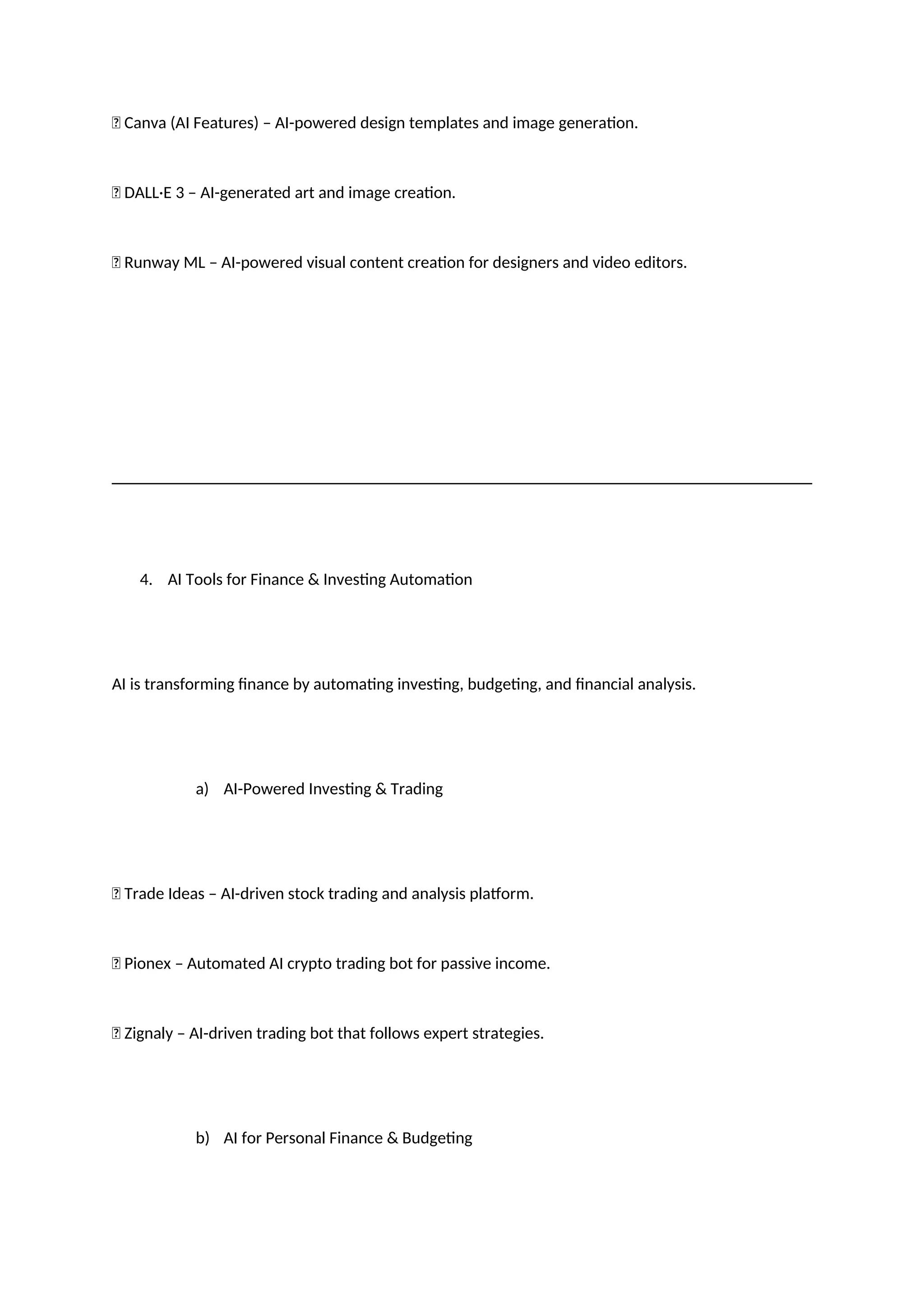 ✅ Canva (AI Features) – AI-powered design templates and image generation.
✅ DALL·E 3 – AI-generated art and image creation.
✅ Runway ML – AI-powered visual content creation for designers and video editors.
4. AI Tools for Finance & Investing Automation
AI is transforming finance by automating investing, budgeting, and financial analysis.
a) AI-Powered Investing & Trading
✅ Trade Ideas – AI-driven stock trading and analysis platform.
✅ Pionex – Automated AI crypto trading bot for passive income.
✅ Zignaly – AI-driven trading bot that follows expert strategies.
b) AI for Personal Finance & Budgeting
 