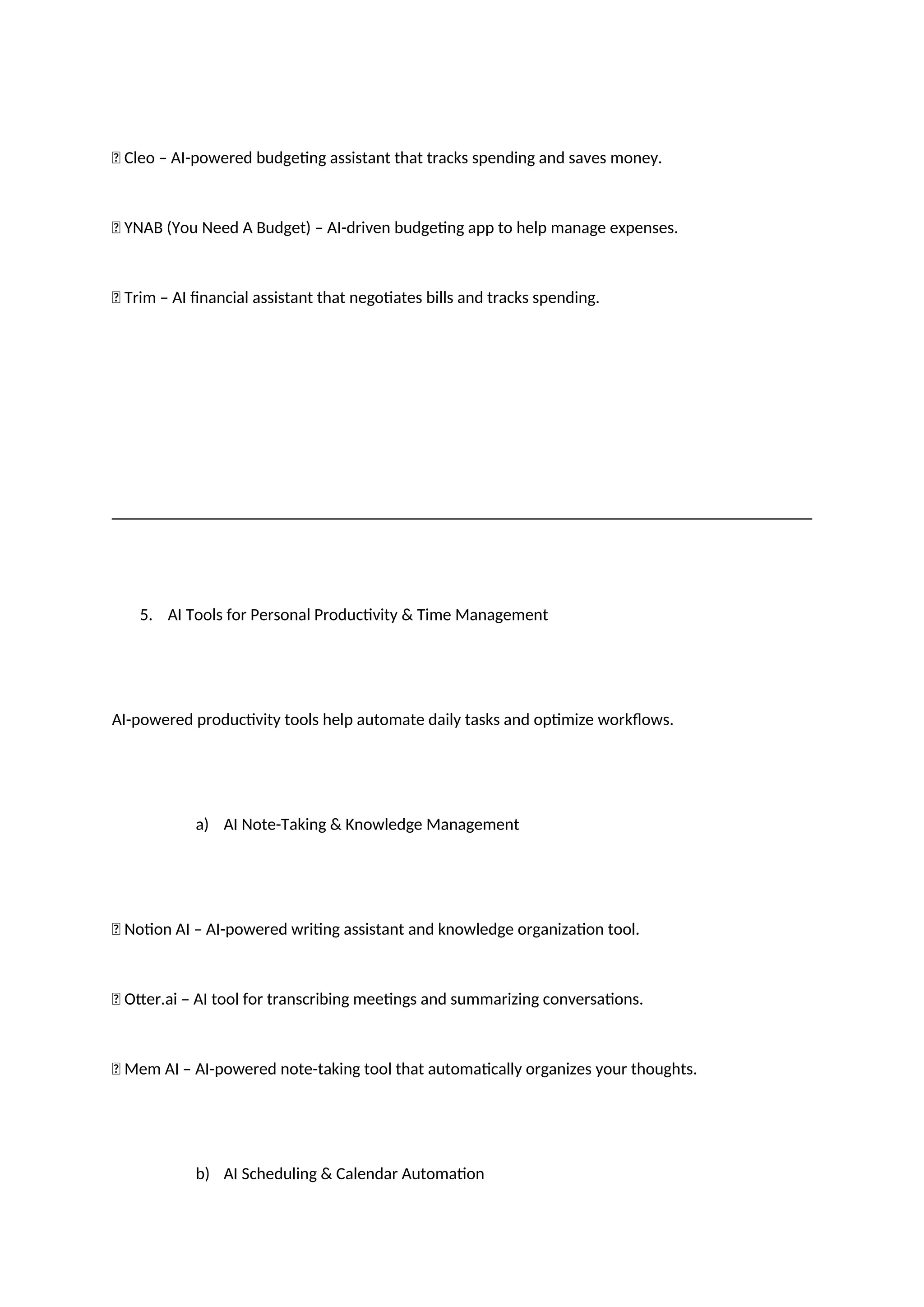 ✅ Cleo – AI-powered budgeting assistant that tracks spending and saves money.
✅ YNAB (You Need A Budget) – AI-driven budgeting app to help manage expenses.
✅ Trim – AI financial assistant that negotiates bills and tracks spending.
5. AI Tools for Personal Productivity & Time Management
AI-powered productivity tools help automate daily tasks and optimize workflows.
a) AI Note-Taking & Knowledge Management
✅ Notion AI – AI-powered writing assistant and knowledge organization tool.
✅ Otter.ai – AI tool for transcribing meetings and summarizing conversations.
✅ Mem AI – AI-powered note-taking tool that automatically organizes your thoughts.
b) AI Scheduling & Calendar Automation
 