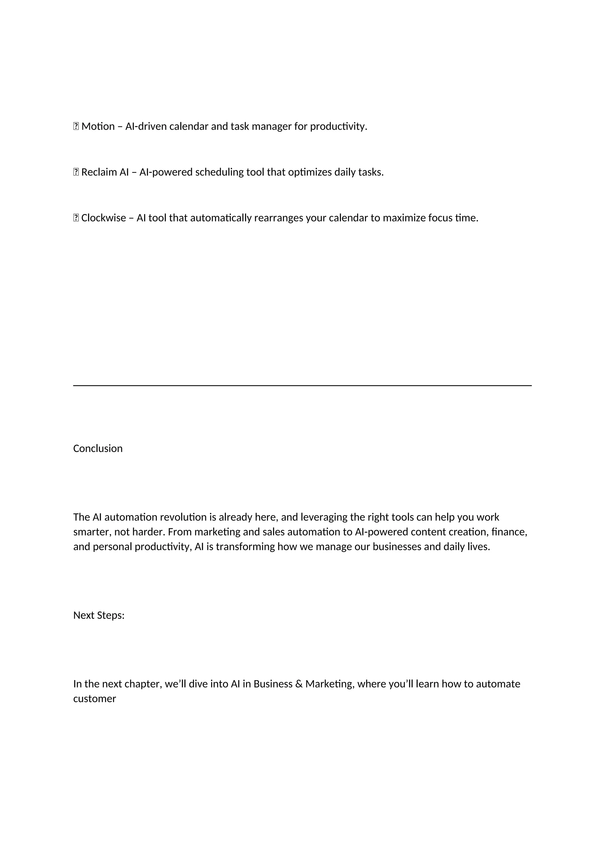 ✅ Motion – AI-driven calendar and task manager for productivity.
✅ Reclaim AI – AI-powered scheduling tool that optimizes daily tasks.
✅ Clockwise – AI tool that automatically rearranges your calendar to maximize focus time.
Conclusion
The AI automation revolution is already here, and leveraging the right tools can help you work
smarter, not harder. From marketing and sales automation to AI-powered content creation, finance,
and personal productivity, AI is transforming how we manage our businesses and daily lives.
Next Steps:
In the next chapter, we’ll dive into AI in Business & Marketing, where you’ll learn how to automate
customer
 
