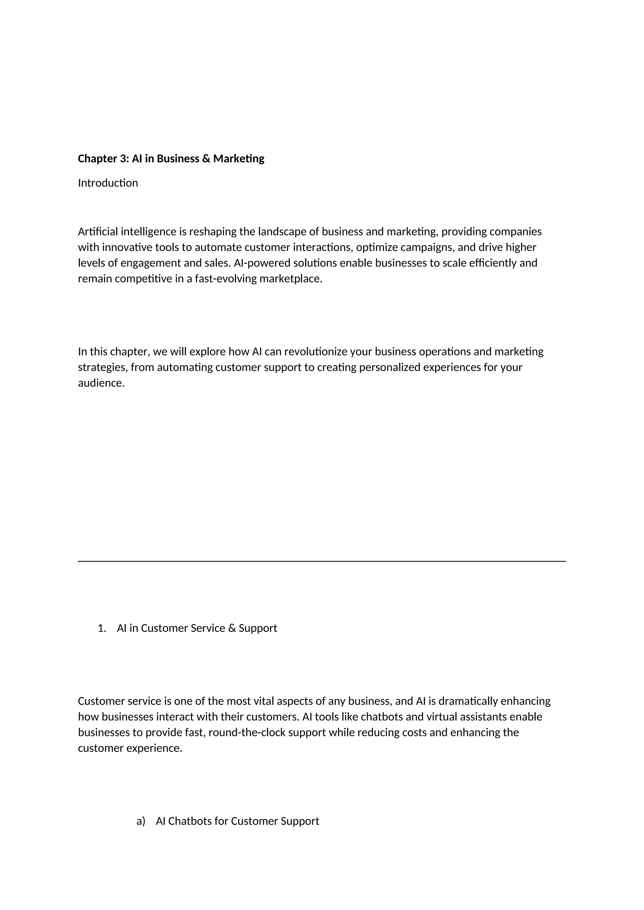 Chapter 3: AI in Business & Marketing
Introduction
Artificial intelligence is reshaping the landscape of business and marketing, providing companies
with innovative tools to automate customer interactions, optimize campaigns, and drive higher
levels of engagement and sales. AI-powered solutions enable businesses to scale efficiently and
remain competitive in a fast-evolving marketplace.
In this chapter, we will explore how AI can revolutionize your business operations and marketing
strategies, from automating customer support to creating personalized experiences for your
audience.
1. AI in Customer Service & Support
Customer service is one of the most vital aspects of any business, and AI is dramatically enhancing
how businesses interact with their customers. AI tools like chatbots and virtual assistants enable
businesses to provide fast, round-the-clock support while reducing costs and enhancing the
customer experience.
a) AI Chatbots for Customer Support
 