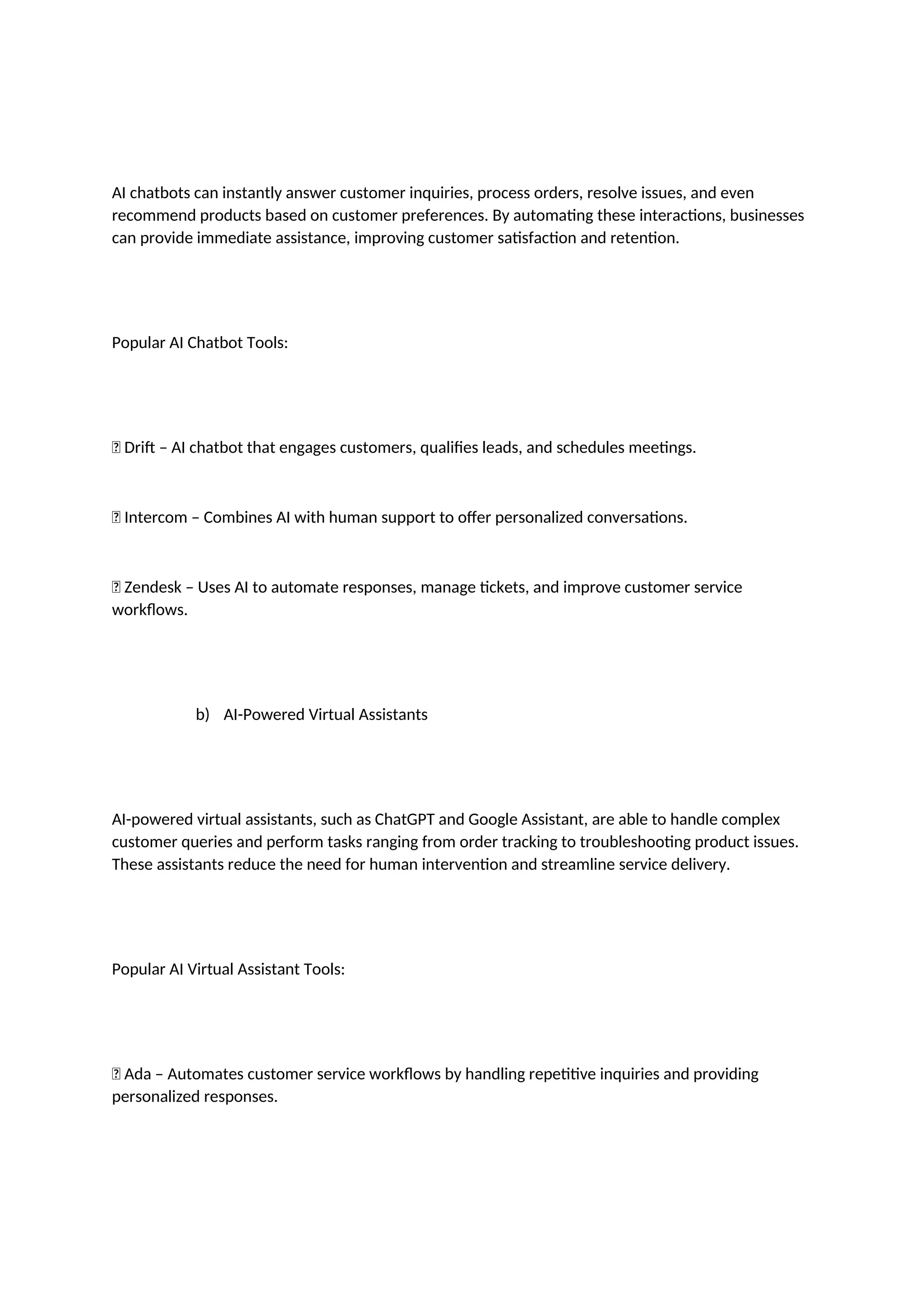 AI chatbots can instantly answer customer inquiries, process orders, resolve issues, and even
recommend products based on customer preferences. By automating these interactions, businesses
can provide immediate assistance, improving customer satisfaction and retention.
Popular AI Chatbot Tools:
✅ Drift – AI chatbot that engages customers, qualifies leads, and schedules meetings.
✅ Intercom – Combines AI with human support to offer personalized conversations.
✅ Zendesk – Uses AI to automate responses, manage tickets, and improve customer service
workflows.
b) AI-Powered Virtual Assistants
AI-powered virtual assistants, such as ChatGPT and Google Assistant, are able to handle complex
customer queries and perform tasks ranging from order tracking to troubleshooting product issues.
These assistants reduce the need for human intervention and streamline service delivery.
Popular AI Virtual Assistant Tools:
✅ Ada – Automates customer service workflows by handling repetitive inquiries and providing
personalized responses.
 